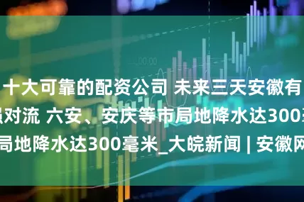 十大可靠的配资公司 未来三天安徽有强降水并伴有强对流 六安、安庆等市局地降水达300毫米_大皖新闻 | 安徽网