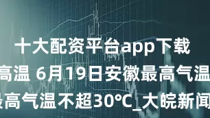 十大配资平台app下载 ﻿降水扑灭高温 6月19日安徽最高气温不超30℃_大皖新闻 | 安徽网