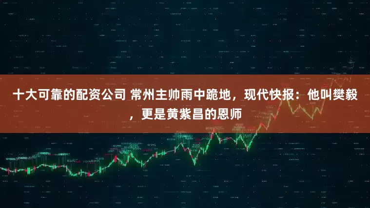 十大可靠的配资公司 常州主帅雨中跪地，现代快报：他叫樊毅，更是黄紫昌的恩师