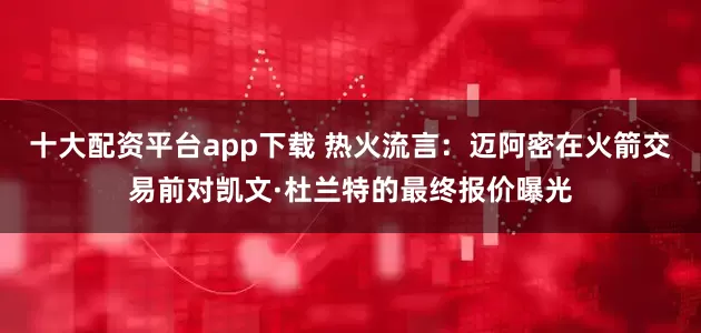 十大配资平台app下载 热火流言：迈阿密在火箭交易前对凯文·杜兰特的最终报价曝光