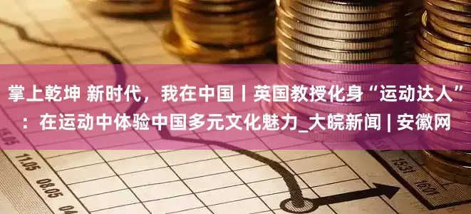 掌上乾坤 新时代，我在中国丨英国教授化身“运动达人”：在运动中体验中国多元文化魅力_大皖新闻 | 安徽网