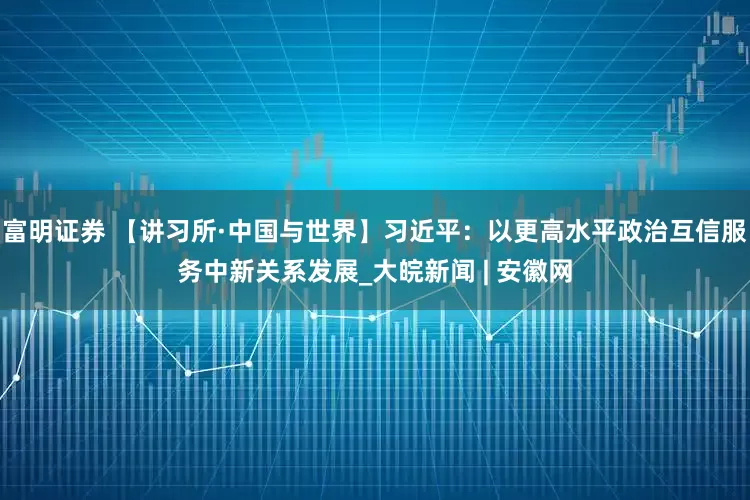 富明证券 【讲习所·中国与世界】习近平：以更高水平政治互信服务中新关系发展_大皖新闻 | 安徽网