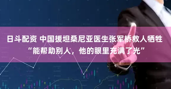 日斗配资 中国援坦桑尼亚医生张军桥救人牺牲 “能帮助别人，他的眼里充满了光”
