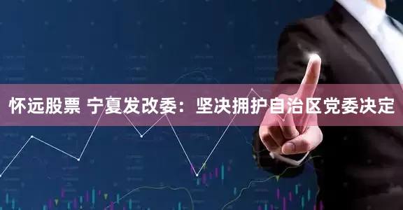 怀远股票 宁夏发改委：坚决拥护自治区党委决定