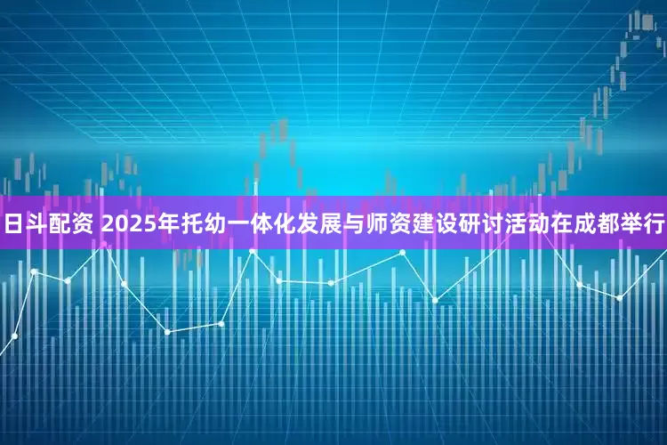 日斗配资 2025年托幼一体化发展与师资建设研讨活动在成都举行