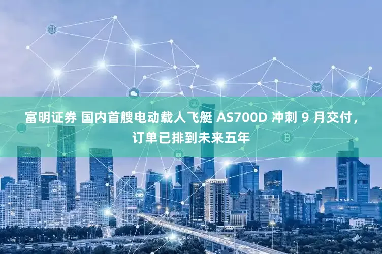 富明证券 国内首艘电动载人飞艇 AS700D 冲刺 9 月交付，订单已排到未来五年