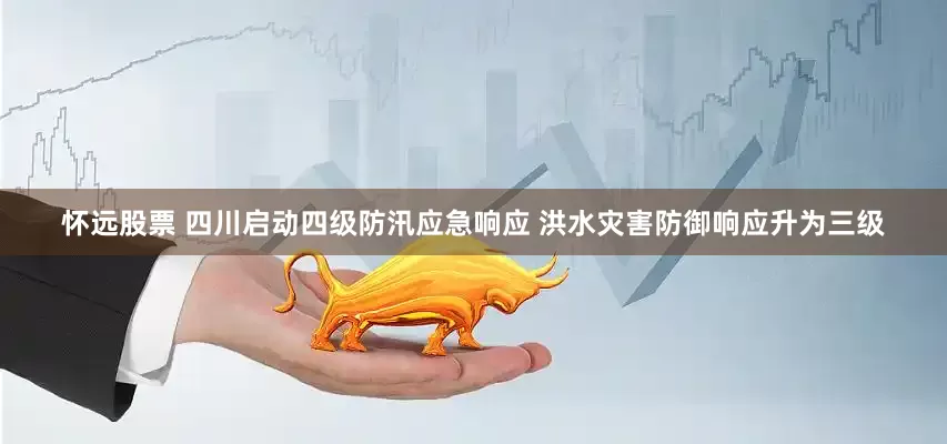 怀远股票 四川启动四级防汛应急响应 洪水灾害防御响应升为三级