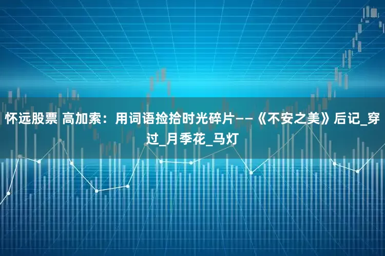 怀远股票 高加索：用词语捡拾时光碎片——《不安之美》后记_穿过_月季花_马灯