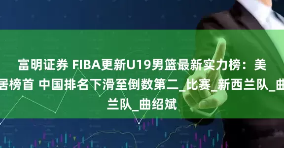 富明证券 FIBA更新U19男篮最新实力榜：美国稳居榜首 中国排名下滑至倒数第二_比赛_新西兰队_曲绍斌