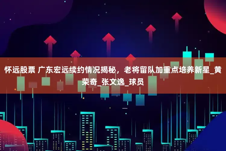 怀远股票 广东宏远续约情况揭秘，老将留队加重点培养新星_黄荣奇_张文逸_球员