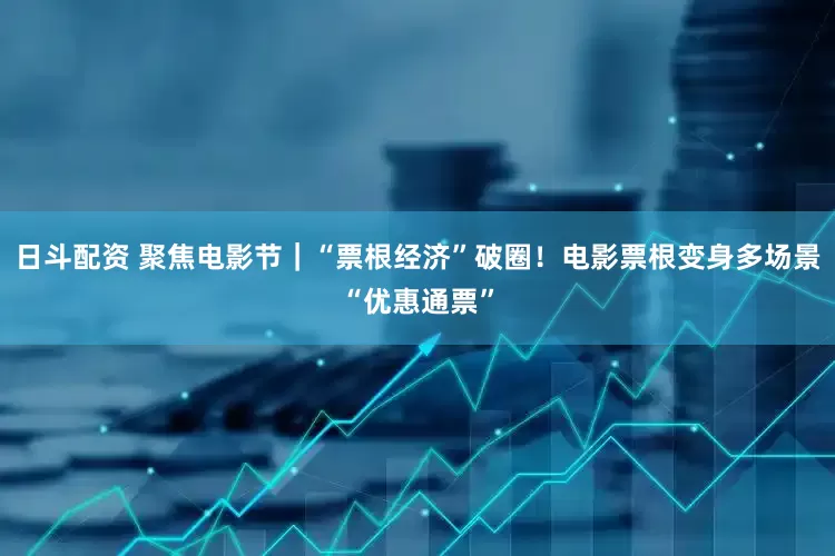 日斗配资 聚焦电影节｜“票根经济”破圈！电影票根变身多场景“优惠通票”