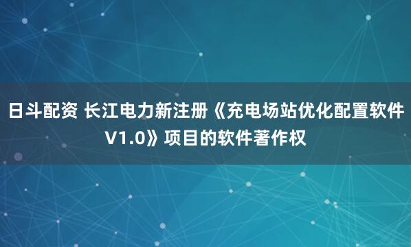 日斗配资 长江电力新注册《充电场站优化配置软件V1.0》项目的软件著作权