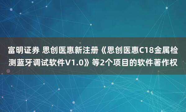 富明证券 思创医惠新注册《思创医惠C18金属检测蓝牙调试软件V1.0》等2个项目的软件著作权