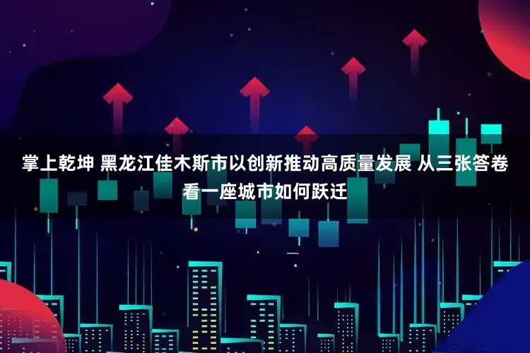 掌上乾坤 黑龙江佳木斯市以创新推动高质量发展 从三张答卷看一座城市如何跃迁