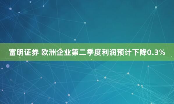 富明证券 欧洲企业第二季度利润预计下降0.3%