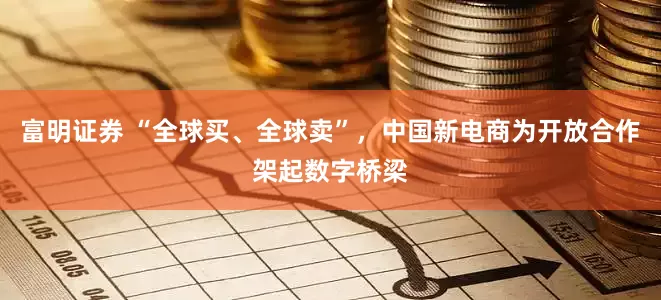 富明证券 “全球买、全球卖”，中国新电商为开放合作架起数字桥梁