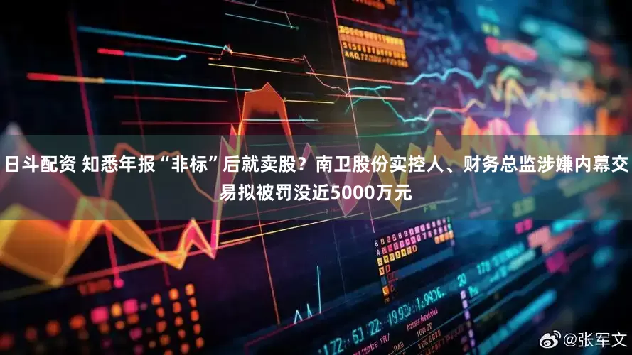 日斗配资 知悉年报“非标”后就卖股？南卫股份实控人、财务总监涉嫌内幕交易拟被罚没近5000万元