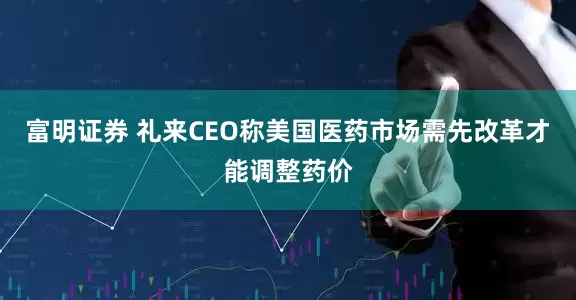 富明证券 礼来CEO称美国医药市场需先改革才能调整药价