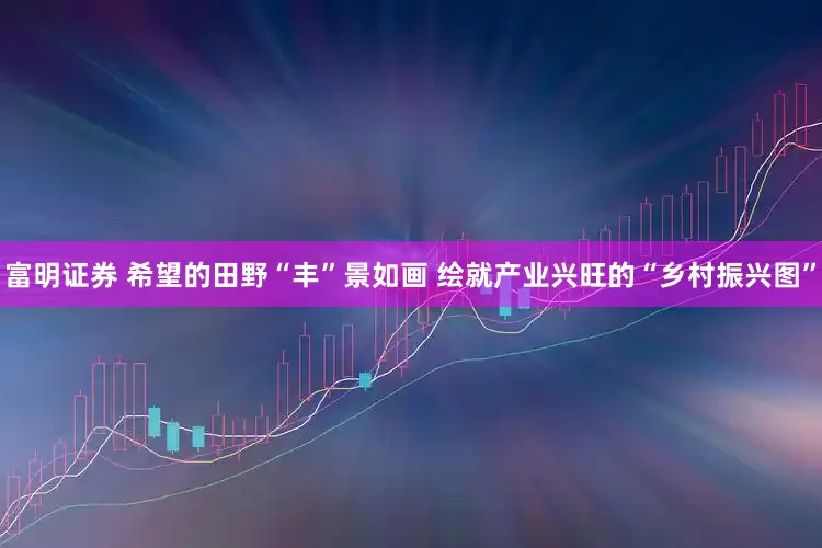 富明证券 希望的田野“丰”景如画 绘就产业兴旺的“乡村振兴图”