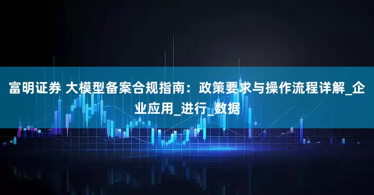 富明证券 大模型备案合规指南：政策要求与操作流程详解_企业应用_进行_数据