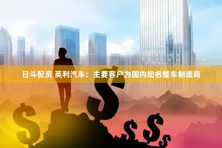 日斗配资 英利汽车：主要客户为国内知名整车制造商