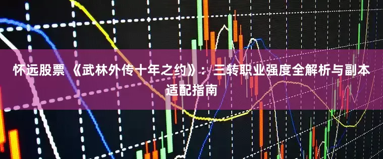 怀远股票 《武林外传十年之约》：三转职业强度全解析与副本适配指南