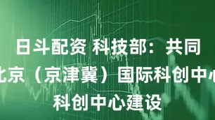 日斗配资 科技部：共同推动北京（京津冀）国际科创中心建设