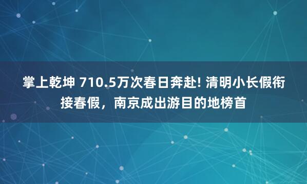 掌上乾坤 710.5万次春日奔赴! 清明小长假衔接春假，南京成出游目的地榜首