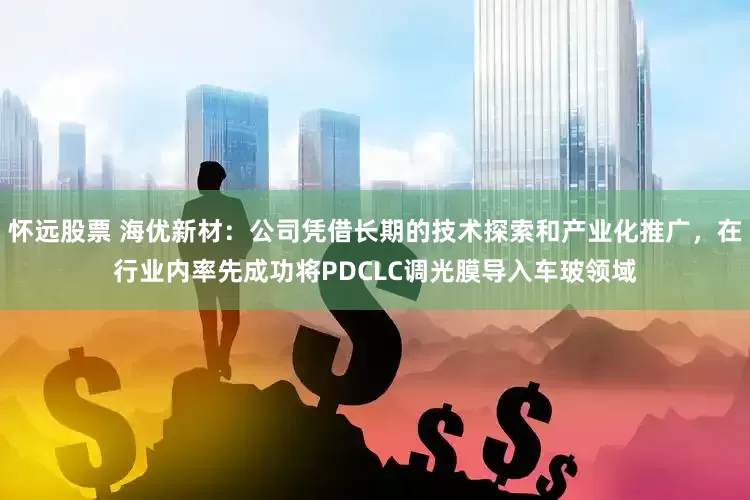 怀远股票 海优新材：公司凭借长期的技术探索和产业化推广，在行业内率先成功将PDCLC调光膜导入车玻领域