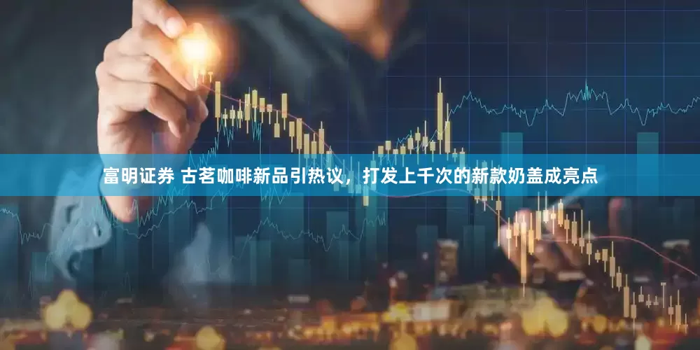 富明证券 古茗咖啡新品引热议，打发上千次的新款奶盖成亮点