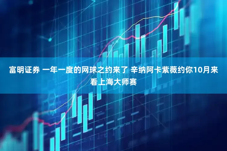 富明证券 一年一度的网球之约来了 辛纳阿卡紫薇约你10月来看上海大师赛