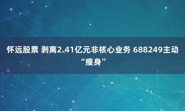 怀远股票 剥离2.41亿元非核心业务 688249主动“瘦身”